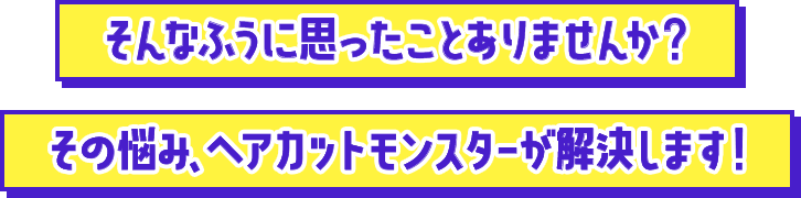 そんなふうに思ったことありませんか？その悩み、ヘアカットモンスターが解決します！