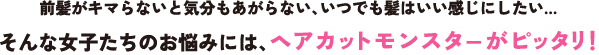 前髪がキマらないと気分もあがらない、いつでも髪はいい感じにしたい…  そんな女子たちのお悩みには、ヘアカットモンスターがピッタリ！