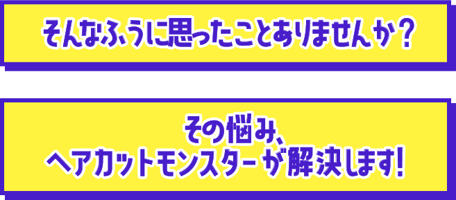 そんなふうに思ったことありませんか？その悩み、ヘアカットモンスターが解決します！