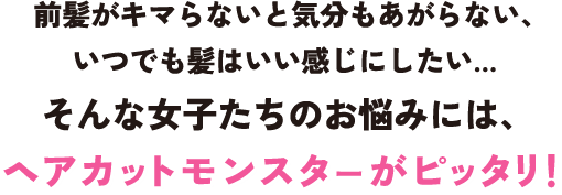 前髪がキマらないと気分もあがらない、いつでも髪はいい感じにしたい…  そんな女子たちのお悩みには、ヘアカットモンスターがピッタリ！