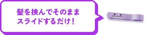 髪を挟んでそのままスライドするだけ！